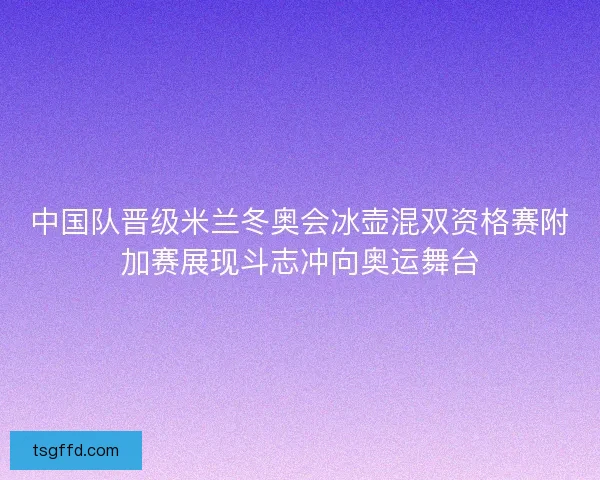 中国队晋级米兰冬奥会冰壶混双资格赛附加赛展现斗志冲向奥运舞台