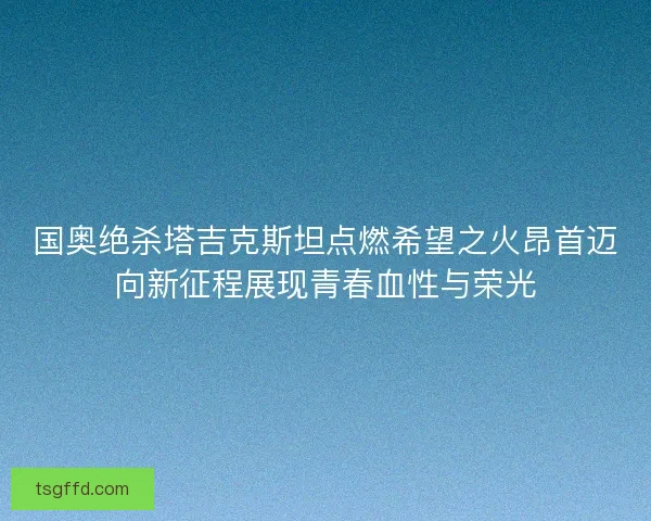 国奥绝杀塔吉克斯坦点燃希望之火昂首迈向新征程展现青春血性与荣光
