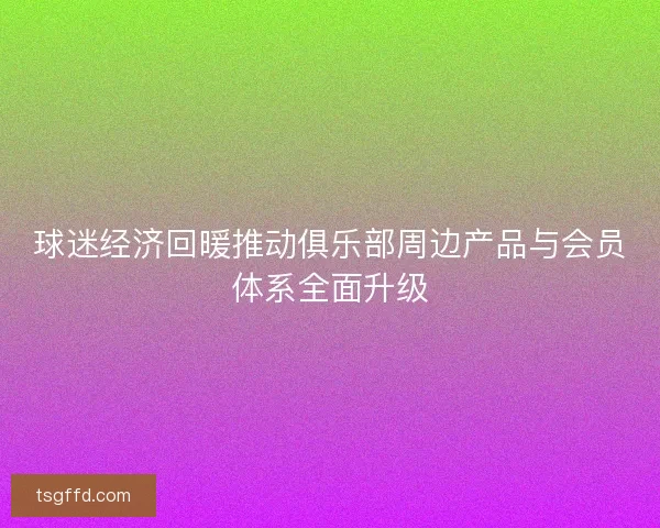 球迷经济回暖推动俱乐部周边产品与会员体系全面升级
