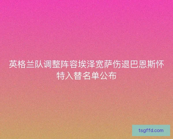 英格兰队调整阵容埃泽宽萨伤退巴恩斯怀特入替名单公布