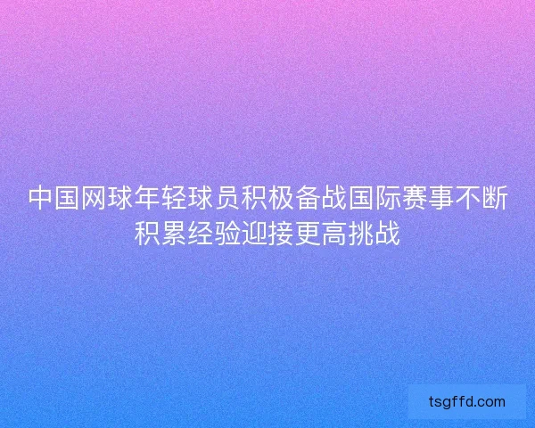 中国网球年轻球员积极备战国际赛事不断积累经验迎接更高挑战