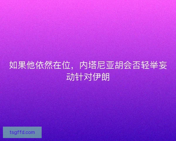 如果他依然在位,内塔尼亚胡会否轻举妄动针对伊朗 如果他依然在位,内塔尼亚胡会否轻举妄动针对伊朗