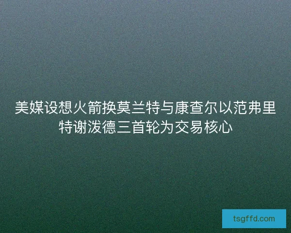美媒设想火箭换莫兰特与康查尔以范弗里特谢泼德三首轮为交易核心