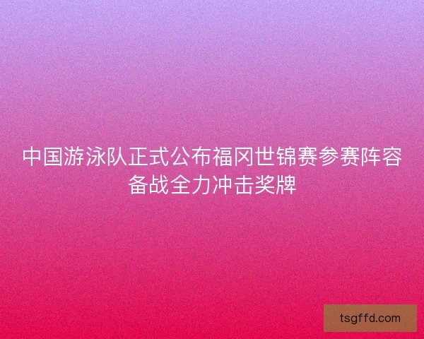 中国游泳队正式公布福冈世锦赛参赛阵容备战全力冲击奖牌 中国游泳队正式公布福冈世锦赛参赛阵容备战全力冲击奖牌