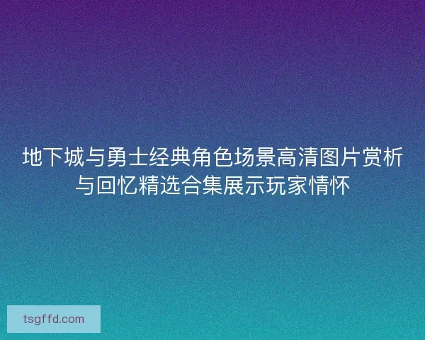 地下城与勇士经典角色场景高清图片赏析与回忆精选合集展示玩家情怀