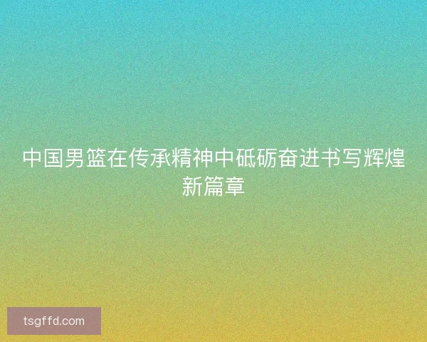中国男篮在传承精神中砥砺奋进书写辉煌新篇章