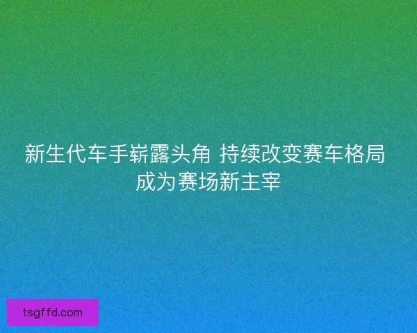 新生代车手崭露头角 持续改变赛车格局 成为赛场新主宰