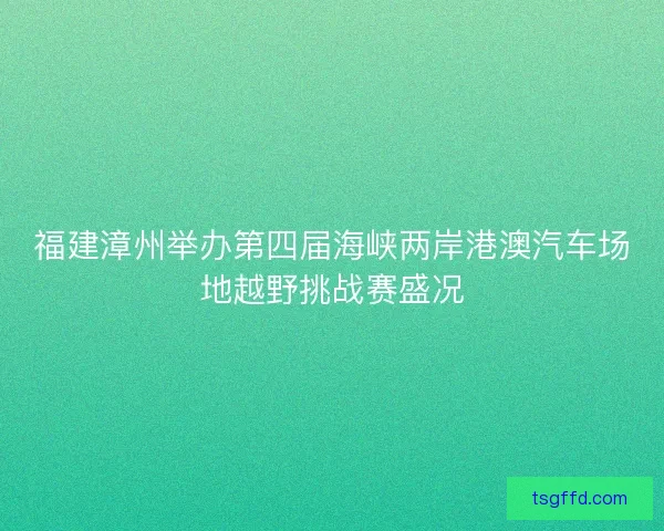 福建漳州举办第四届海峡两岸港澳汽车场地越野挑战赛盛况