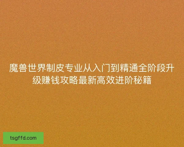 魔兽世界制皮专业从入门到精通全阶段升级赚钱攻略最新高效进阶秘籍 魔兽世界制皮专业从入门到精通全阶段升级赚钱攻略最新高效进阶秘籍