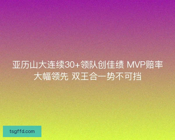 亚历山大连续30+领队创佳绩 MVP赔率大幅领先 双王合一势不可挡 亚历山大连续30+领队创佳绩 MVP赔率大幅领先 双王合一势不可挡