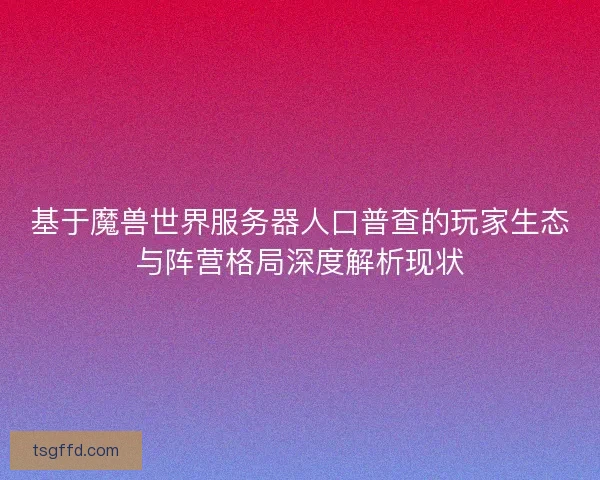 基于魔兽世界服务器人口普查的玩家生态与阵营格局深度解析现状 基于魔兽世界服务器人口普查的玩家生态与阵营格局深度解析现状