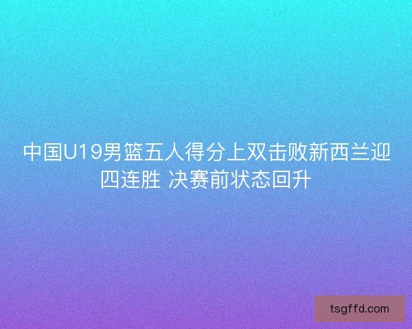 中国U19男篮五人得分上双击败新西兰迎四连胜 决赛前状态回升 中国U19男篮五人得分上双击败新西兰迎四连胜 决赛前状态回升
