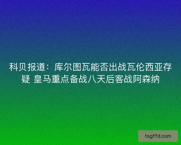 科贝报道:库尔图瓦能否出战瓦伦西亚存疑 皇马重点备战八天后客战阿森纳 科贝报道:库尔图瓦能否出战瓦伦西亚存疑 皇马重点备战八天后客战阿森纳