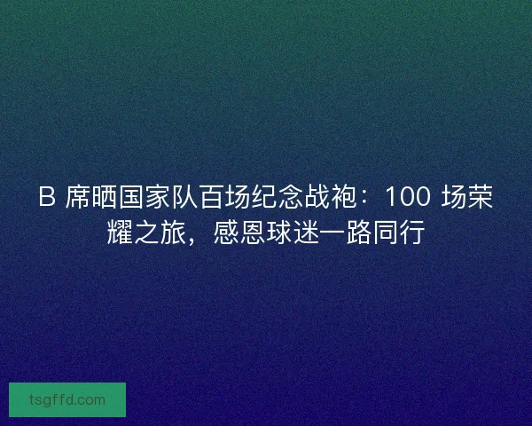 B 席晒国家队百场纪念战袍：100 场荣耀之旅，感恩球迷一路同行