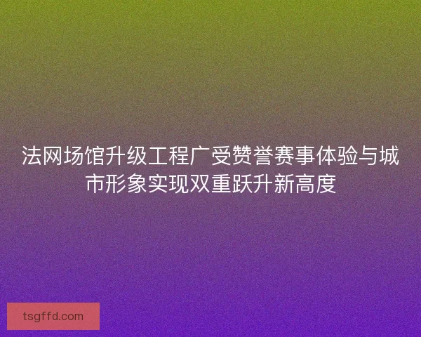 法网场馆升级工程广受赞誉赛事体验与城市形象实现双重跃升新高度