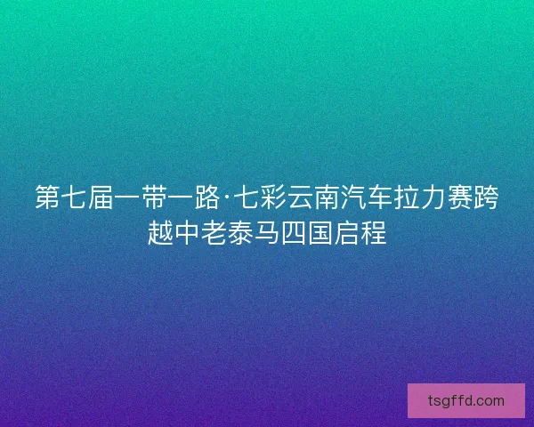 第七届一带一路·七彩云南汽车拉力赛跨越中老泰马四国启程