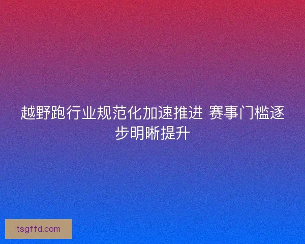 越野跑行业规范化加速推进 赛事门槛逐步明晰提升