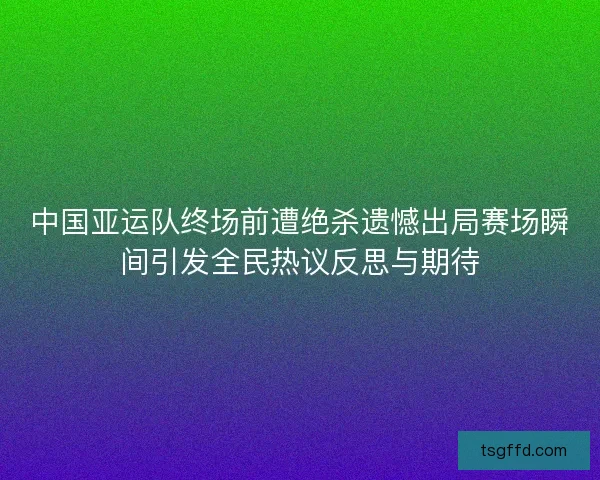 中国亚运队终场前遭绝杀遗憾出局赛场瞬间引发全民热议反思与期待