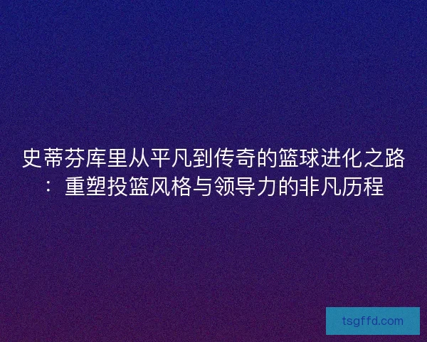 史蒂芬库里从平凡到传奇的篮球进化之路：重塑投篮风格与领导力的非凡历程