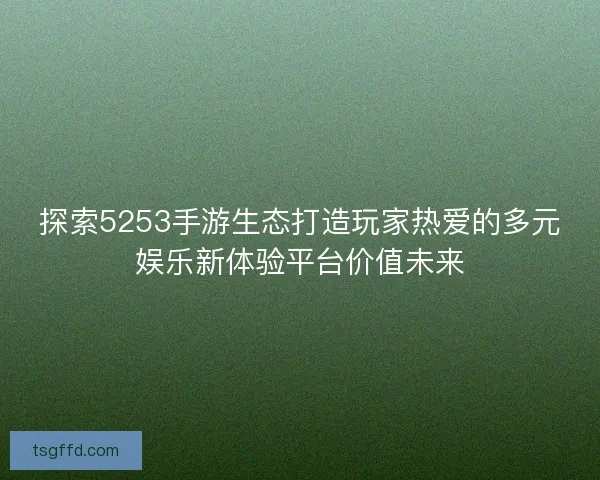 探索5253手游生态打造玩家热爱的多元娱乐新体验平台价值未来