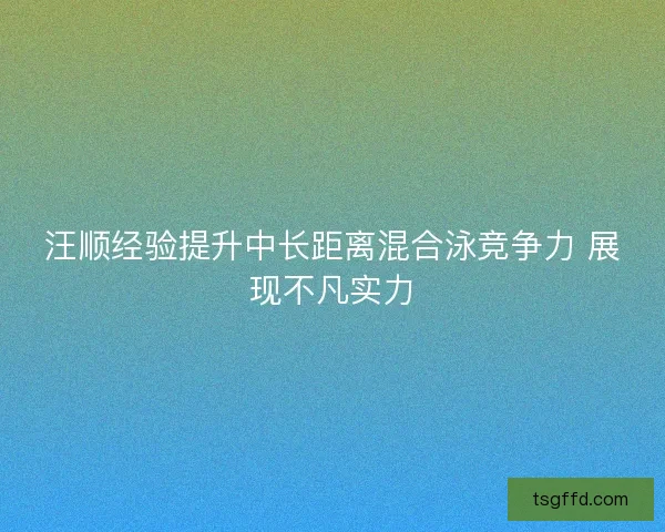 汪顺经验提升中长距离混合泳竞争力 展现不凡实力