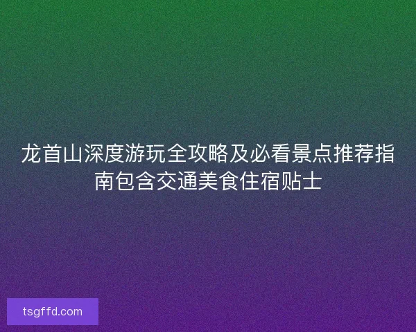 龙首山深度游玩全攻略及必看景点推荐指南包含交通美食住宿贴士