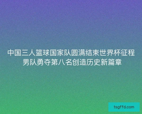 中国三人篮球国家队圆满结束世界杯征程 男队勇夺第八名创造历史新篇章 中国三人篮球国家队圆满结束世界杯征程 男队勇夺第八名创造历史新篇章