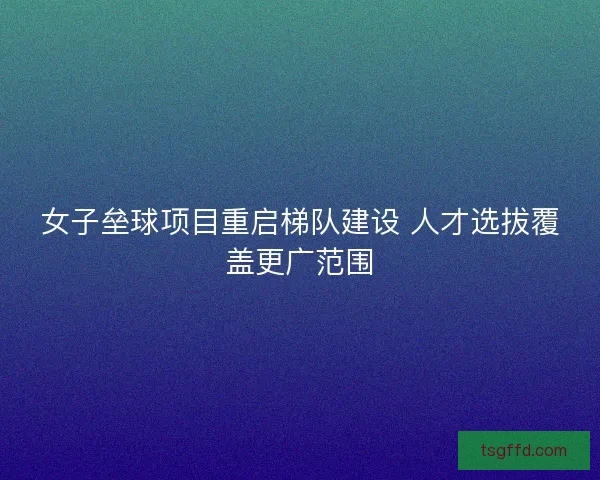 女子垒球项目重启梯队建设 人才选拔覆盖更广范围