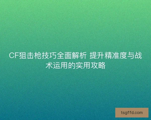 CF狙击枪技巧全面解析 提升精准度与战术运用的实用攻略