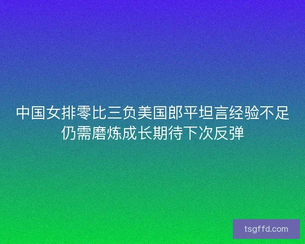 中国女排零比三负美国郎平坦言经验不足仍需磨炼成长期待下次反弹 中国女排零比三负美国郎平坦言经验不足仍需磨炼成长期待下次反弹