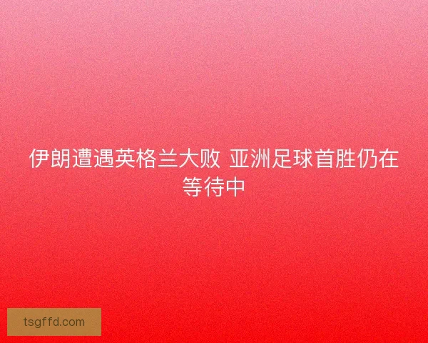 伊朗遭遇英格兰大败 亚洲足球首胜仍在等待中