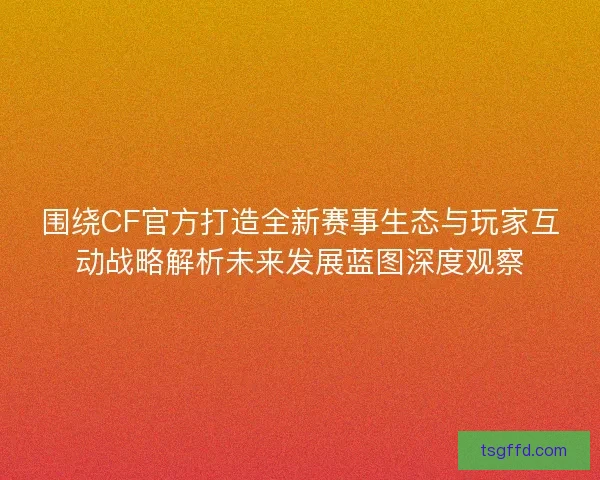 围绕CF官方打造全新赛事生态与玩家互动战略解析未来发展蓝图深度观察 围绕CF官方打造全新赛事生态与玩家互动战略解析未来发展蓝图深度观察