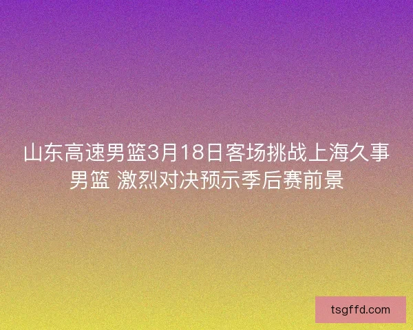 山东高速男篮3月18日客场挑战上海久事男篮 激烈对决预示季后赛前景 山东高速男篮3月18日客场挑战上海久事男篮 激烈对决预示季后赛前景