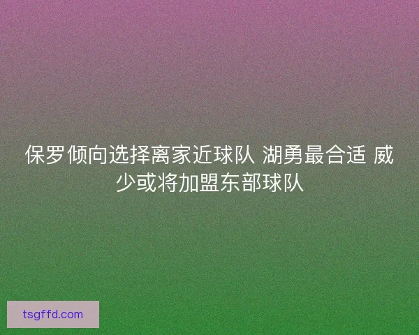 保罗倾向选择离家近球队 湖勇最合适 威少或将加盟东部球队 保罗倾向选择离家近球队 湖勇最合适 威少或将加盟东部球队